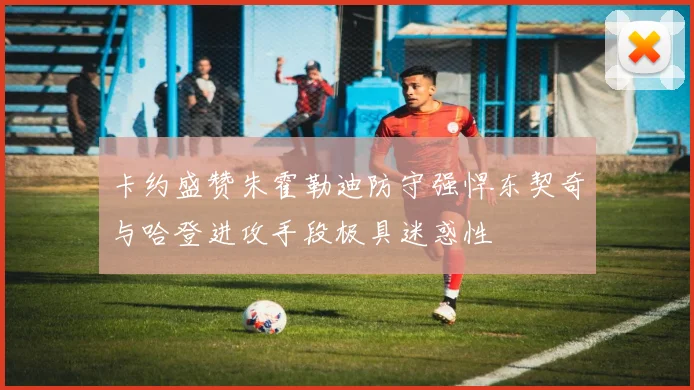 卡约盛赞朱霍勒迪防守强悍东契奇与哈登进攻手段极具迷惑性