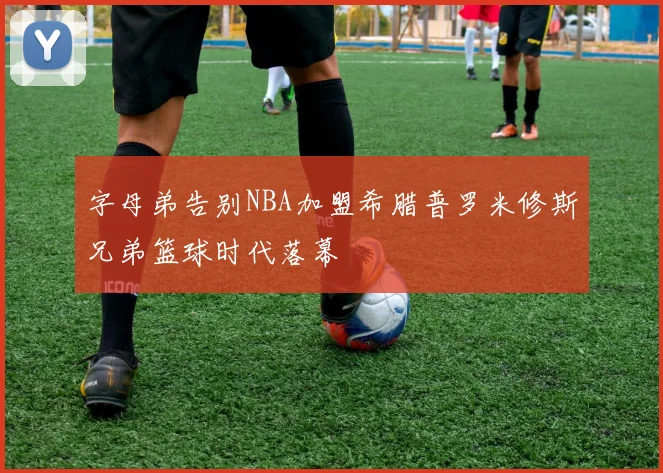 字母弟告别NBA加盟希腊普罗米修斯兄弟篮球时代落幕