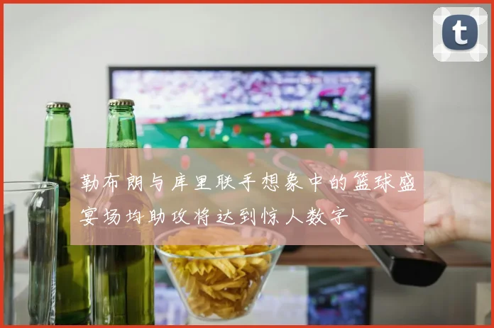 勒布朗与库里联手想象中的篮球盛宴场均助攻将达到惊人数字