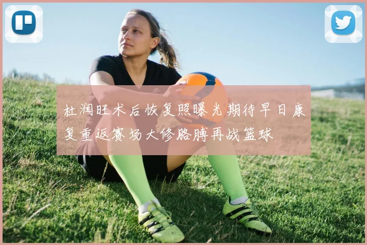 杜润旺术后恢复照曝光期待早日康复重返赛场大修胳膊再战篮球