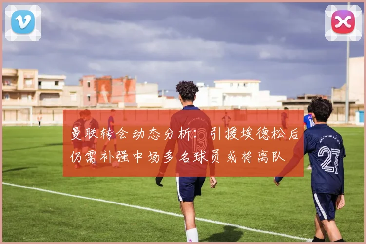 曼联转会动态分析：引援埃德松后仍需补强中场多名球员或将离队