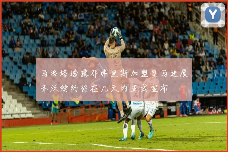 马洛塔透露邓弗里斯加盟皇马进展齐沃续约将在几天内正式宣布