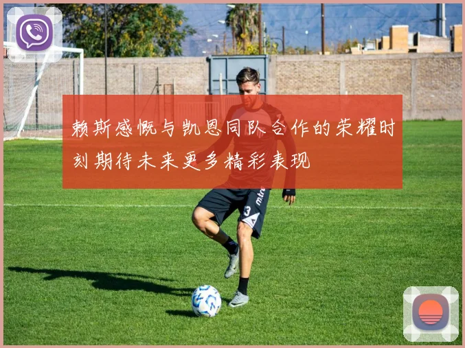 赖斯感慨与凯恩同队合作的荣耀时刻期待未来更多精彩表现
