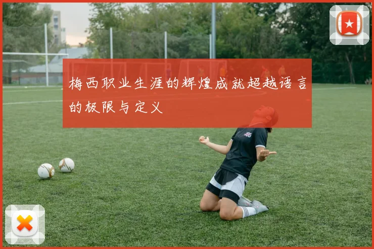 梅西职业生涯的辉煌成就超越语言的极限与定义