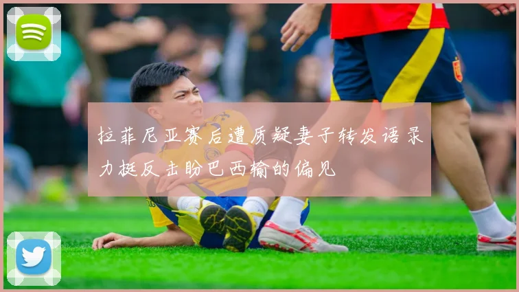 拉菲尼亚赛后遭质疑妻子转发语录力挺反击盼巴西输的偏见