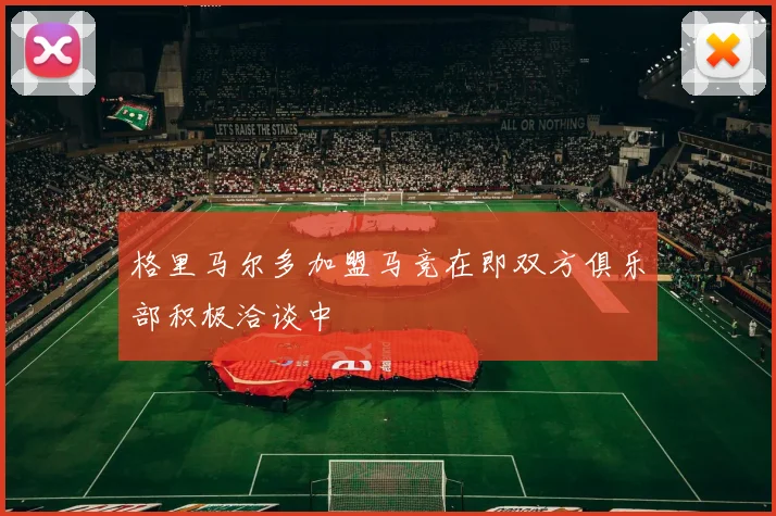 格里马尔多加盟马竞在即双方俱乐部积极洽谈中