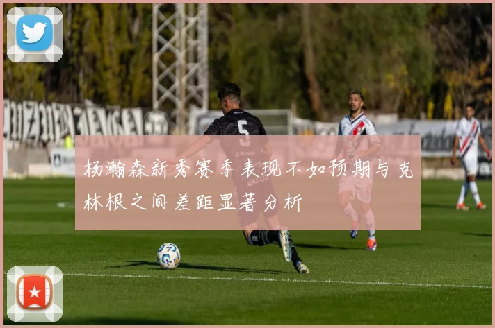 杨瀚森新秀赛季表现不如预期与克林根之间差距显著分析