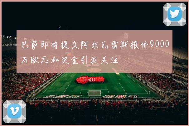 巴萨即将提交阿尔瓦雷斯报价9000万欧元加奖金引发关注