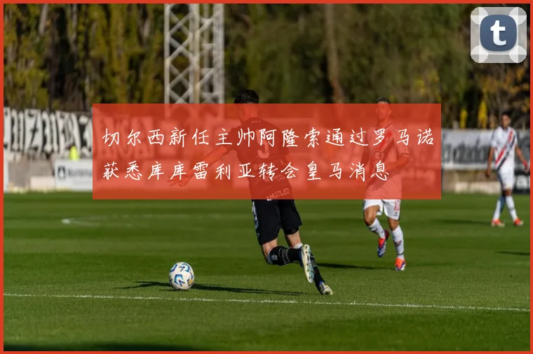 切尔西新任主帅阿隆索通过罗马诺获悉库库雷利亚转会皇马消息