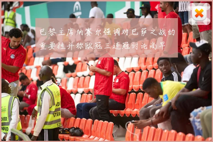 巴黎主席纳赛尔强调对巴萨之战的重要性并称欧冠三连冠讨论尚早