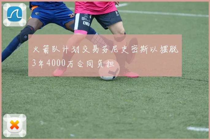 火箭队计划交易芬尼史密斯以摆脱3年4000万合同负担
