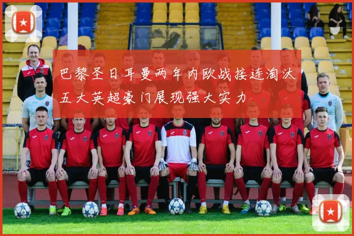 巴黎圣日耳曼两年内欧战接连淘汰五大英超豪门展现强大实力