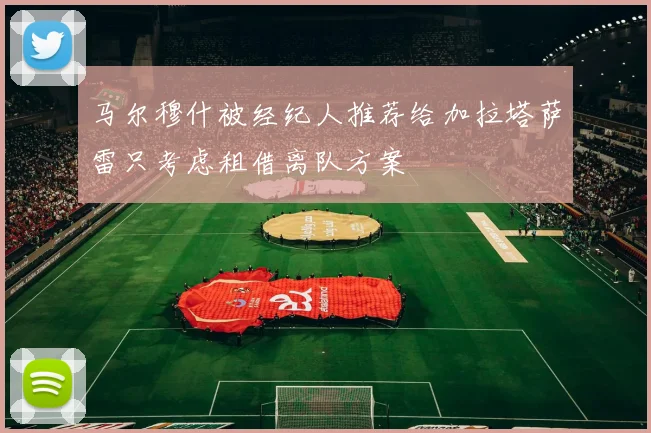 马尔穆什被经纪人推荐给加拉塔萨雷只考虑租借离队方案