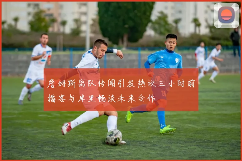 詹姆斯离队传闻引发热议三小时前播客与库里畅谈未来合作