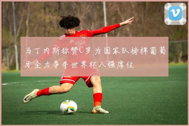 马丁内斯称赞C罗为国家队榜样葡萄牙全力争夺世界杯八强席位