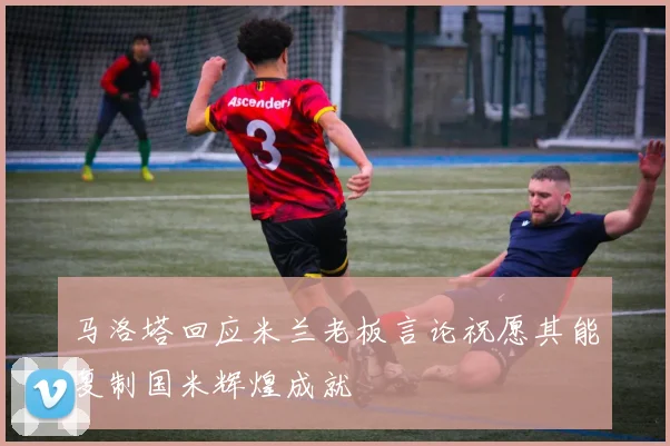 马洛塔回应米兰老板言论祝愿其能复制国米辉煌成就