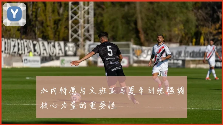 加内特愿与文班亚马夏季训练强调核心力量的重要性