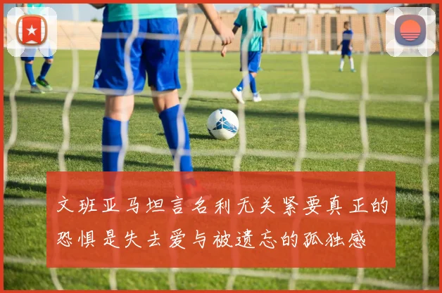 文班亚马坦言名利无关紧要真正的恐惧是失去爱与被遗忘的孤独感