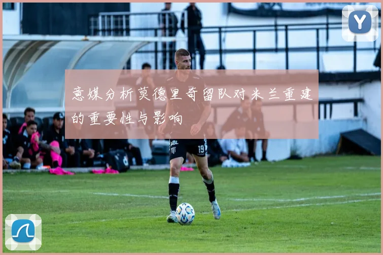 意媒分析莫德里奇留队对米兰重建的重要性与影响