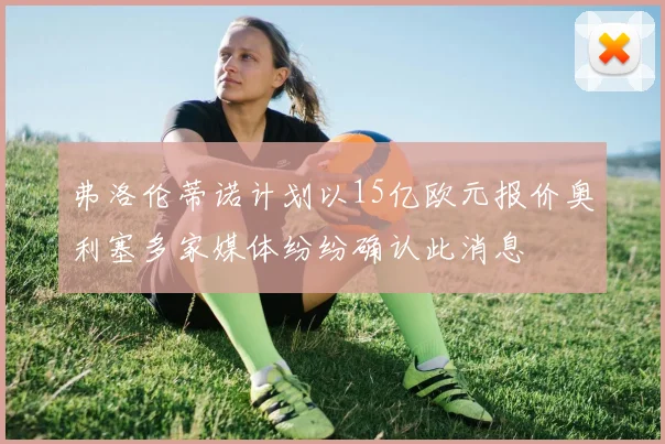 弗洛伦蒂诺计划以15亿欧元报价奥利塞多家媒体纷纷确认此消息