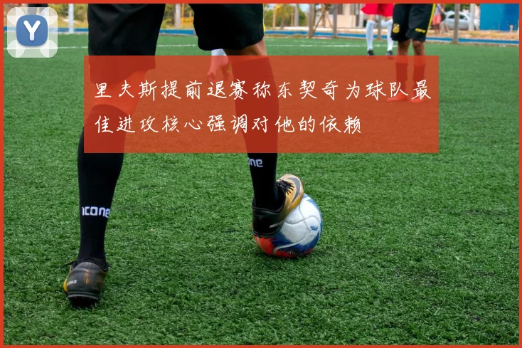 里夫斯提前退赛称东契奇为球队最佳进攻核心强调对他的依赖