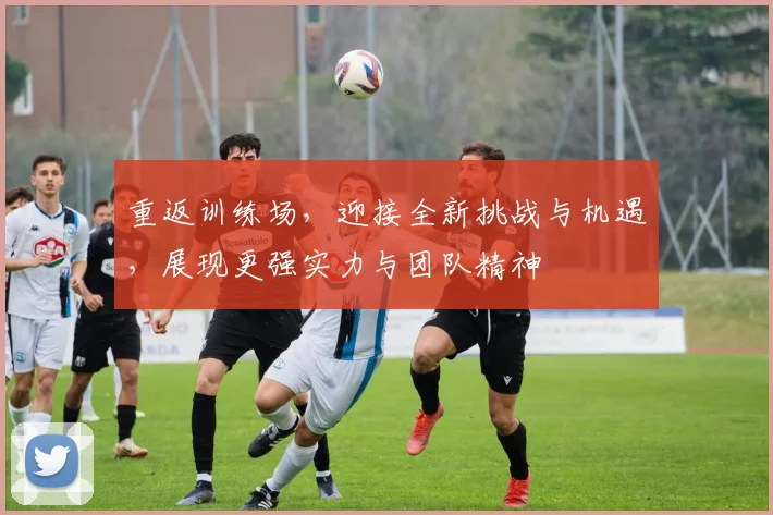 重返训练场，迎接全新挑战与机遇，展现更强实力与团队精神