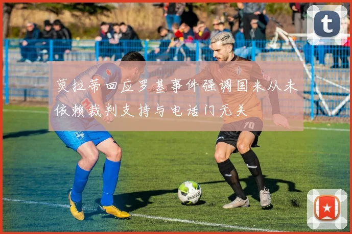 莫拉蒂回应罗基事件强调国米从未依赖裁判支持与电话门无关