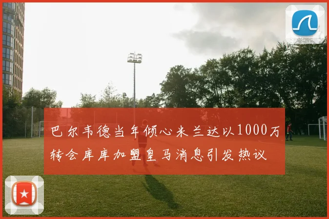 巴尔韦德当年倾心米兰达以1000万转会库库加盟皇马消息引发热议