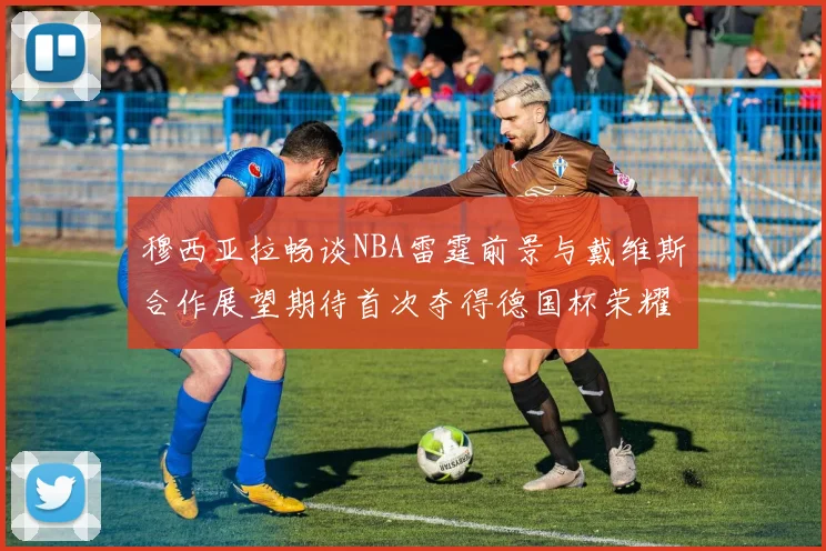 穆西亚拉畅谈NBA雷霆前景与戴维斯合作展望期待首次夺得德国杯荣耀