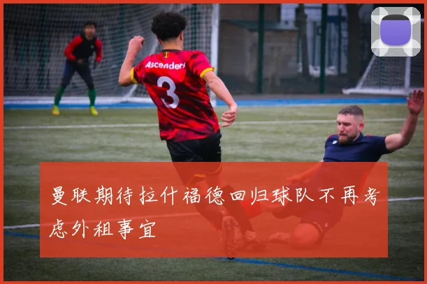 曼联期待拉什福德回归球队不再考虑外租事宜