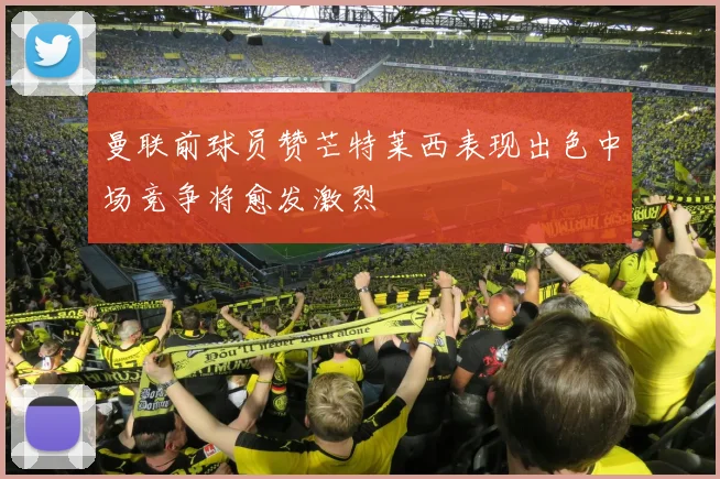 曼联前球员赞芒特莱西表现出色中场竞争将愈发激烈