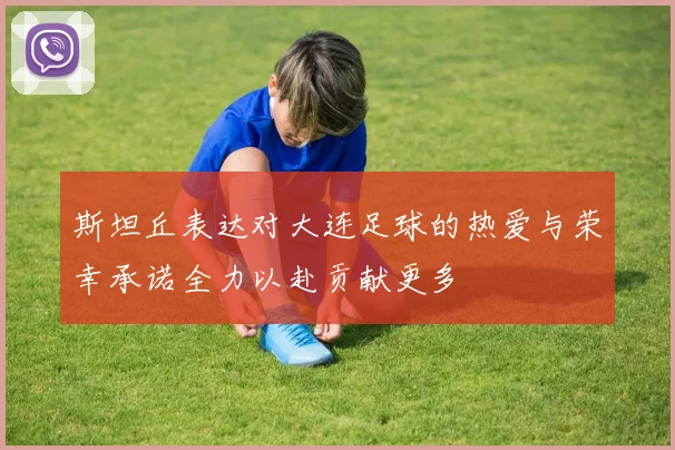 斯坦丘表达对大连足球的热爱与荣幸承诺全力以赴贡献更多