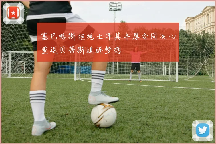 塞巴略斯拒绝土耳其丰厚合同决心重返贝蒂斯追逐梦想