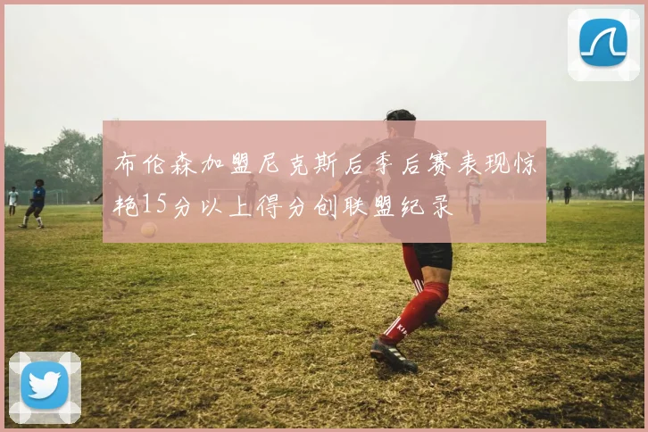 布伦森加盟尼克斯后季后赛表现惊艳15分以上得分创联盟纪录