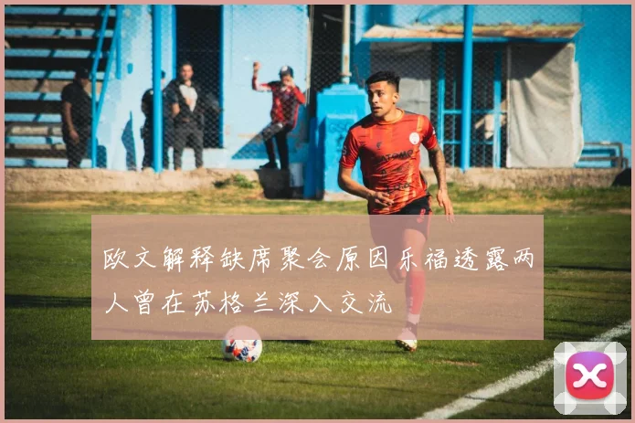 欧文解释缺席聚会原因乐福透露两人曾在苏格兰深入交流