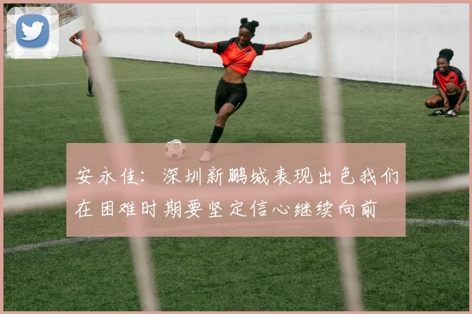 安永佳：深圳新鹏城表现出色我们在困难时期要坚定信心继续向前