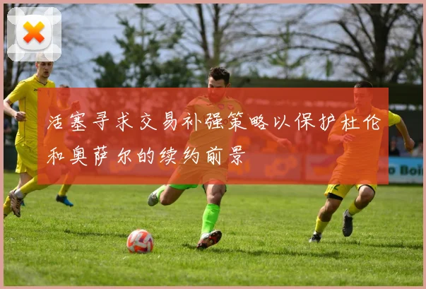活塞寻求交易补强策略以保护杜伦和奥萨尔的续约前景